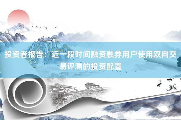 投资者报告：近一段时间融资融券用户使用双向交易评测的投资配置
