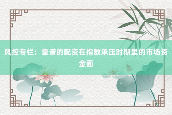 风控专栏：靠谱的配资在指数承压时期里的市场资金面