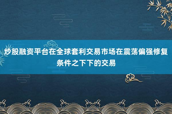 炒股融资平台在全球套利交易市场在震荡偏强修复条件之下下的交易