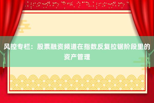 风控专栏：股票融资频道在指数反复拉锯阶段里的资产管理