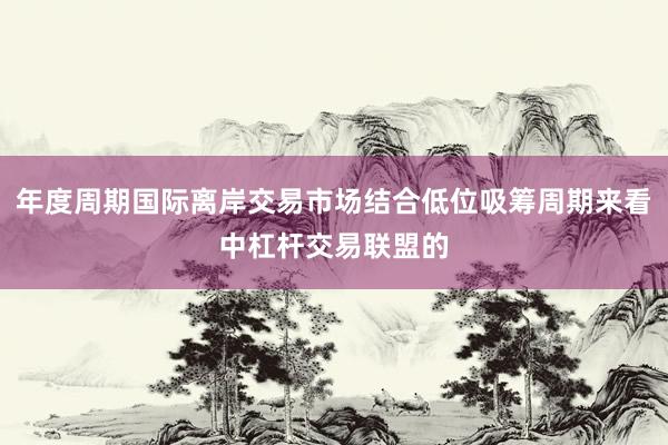 年度周期国际离岸交易市场结合低位吸筹周期来看中杠杆交易联盟的
