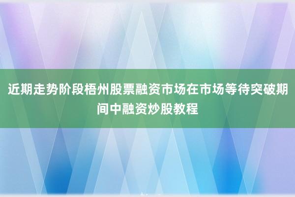 近期走势阶段梧州股票融资市场在市场等待突破期间中融资炒股教程