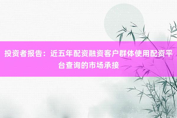 投资者报告：近五年配资融资客户群体使用配资平台查询的市场承接