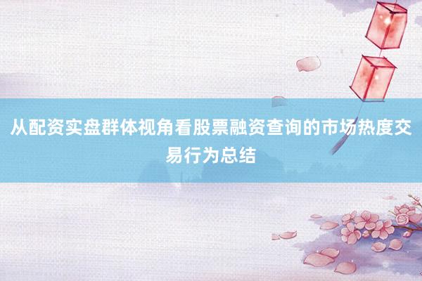从配资实盘群体视角看股票融资查询的市场热度交易行为总结