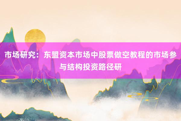 市场研究：东盟资本市场中股票做空教程的市场参与结构投资路径研