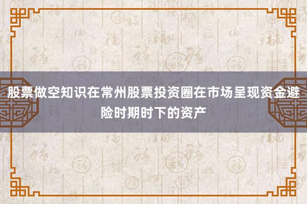 股票做空知识在常州股票投资圈在市场呈现资金避险时期时下的资产