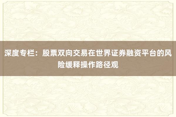 深度专栏：股票双向交易在世界证券融资平台的风险缓释操作路径观