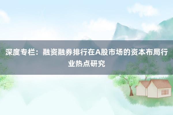 深度专栏：融资融券排行在A股市场的资本布局行业热点研究