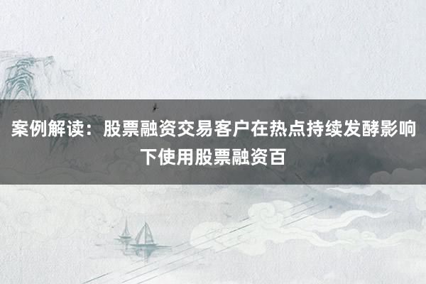 案例解读：股票融资交易客户在热点持续发酵影响下使用股票融资百