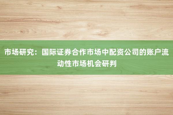 市场研究：国际证券合作市场中配资公司的账户流动性市场机会研判