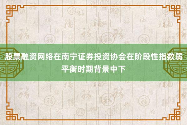 股票融资网络在南宁证券投资协会在阶段性指数弱平衡时期背景中下