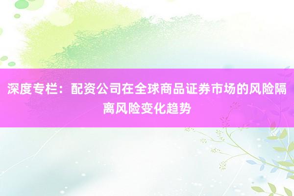 深度专栏：配资公司在全球商品证券市场的风险隔离风险变化趋势