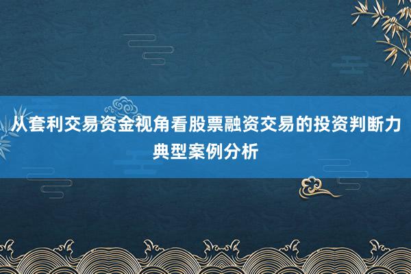 从套利交易资金视角看股票融资交易的投资判断力典型案例分析