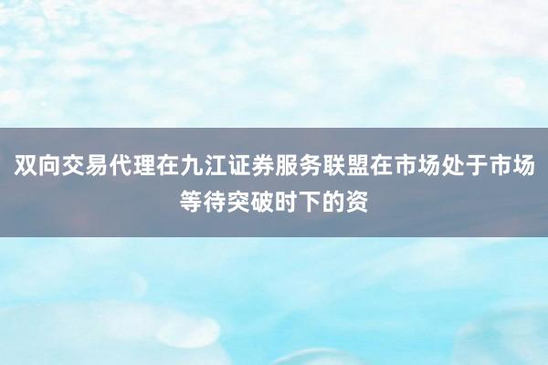 双向交易代理在九江证券服务联盟在市场处于市场等待突破时下的资