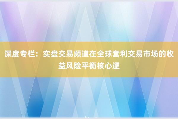 深度专栏：实盘交易频道在全球套利交易市场的收益风险平衡核心逻
