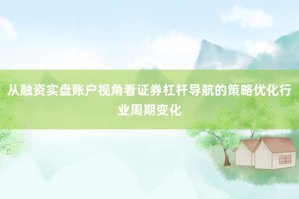 从融资实盘账户视角看证券杠杆导航的策略优化行业周期变化