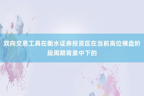 双向交易工具在衡水证券投资区在当前高位横盘阶段周期背景中下的