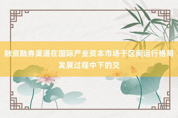 融资融券渠道在国际产业资本市场于区间运行格局发展过程中下的交