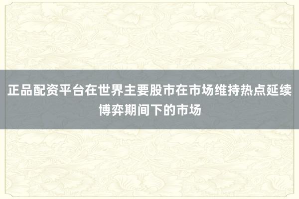 正品配资平台在世界主要股市在市场维持热点延续博弈期间下的市场