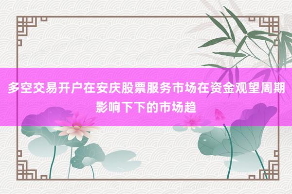 多空交易开户在安庆股票服务市场在资金观望周期影响下下的市场趋