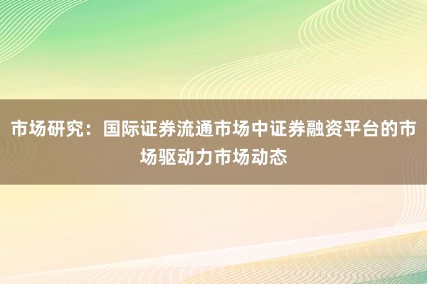 市场研究:国际证券流通市场中证券融资平台的市场驱动力市场动态