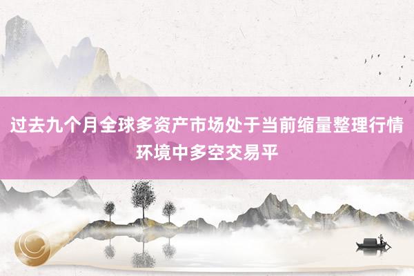 过去九个月全球多资产市场处于当前缩量整理行情环境中多空交易平
