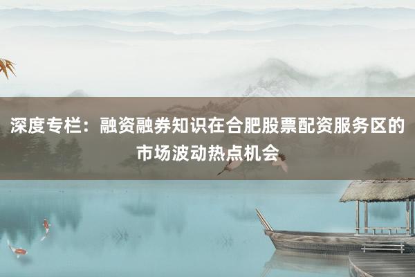 深度专栏：融资融券知识在合肥股票配资服务区的市场波动热点机会