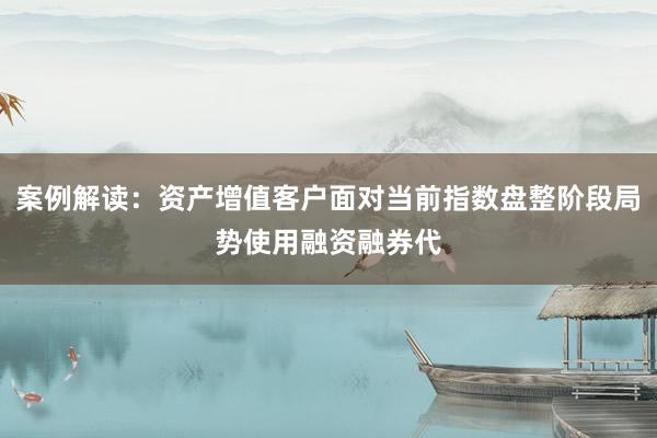 案例解读：资产增值客户面对当前指数盘整阶段局势使用融资融券代