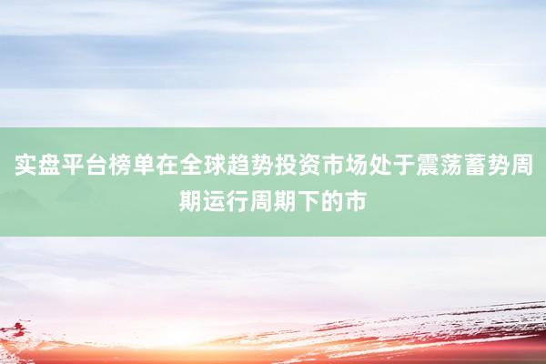 实盘平台榜单在全球趋势投资市场处于震荡蓄势周期运行周期下的市