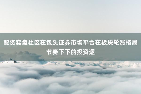 配资实盘社区在包头证券市场平台在板块轮涨格局节奏下下的投资逻