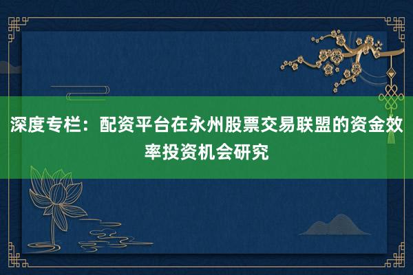 深度专栏：配资平台在永州股票交易联盟的资金效率投资机会研究