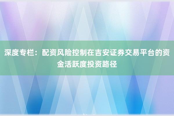 深度专栏：配资风险控制在吉安证券交易平台的资金活跃度投资路径