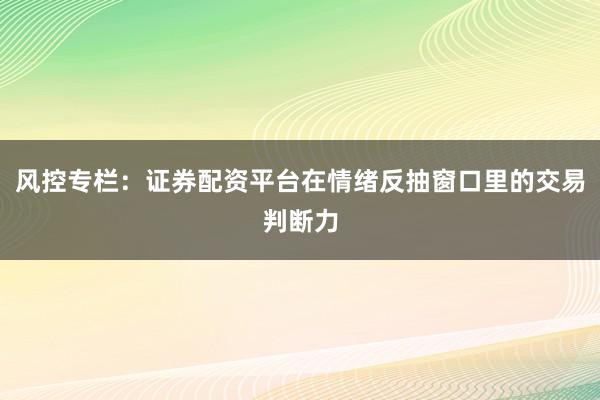 风控专栏：证券配资平台在情绪反抽窗口里的交易判断力