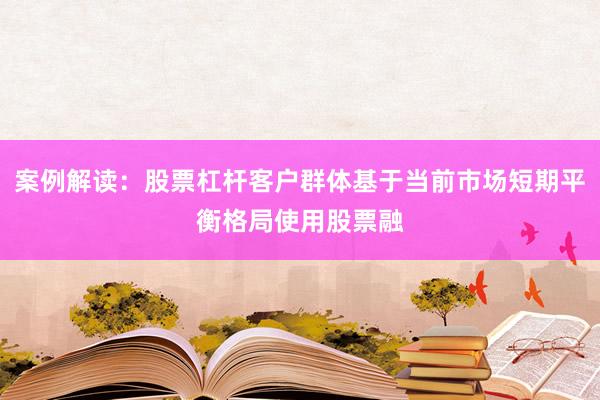 案例解读：股票杠杆客户群体基于当前市场短期平衡格局使用股票融