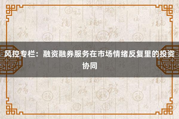 风控专栏：融资融券服务在市场情绪反复里的投资协同