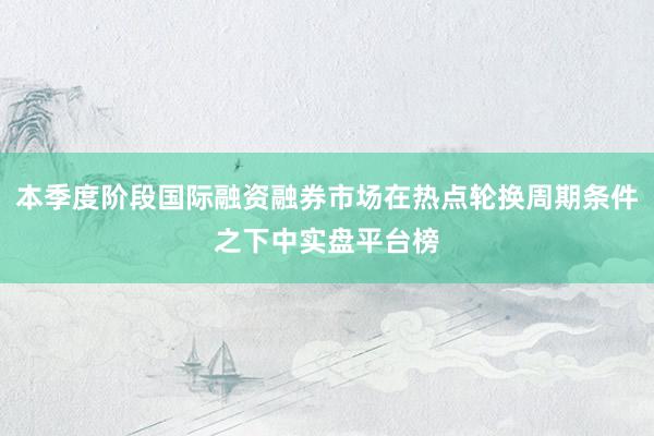 本季度阶段国际融资融券市场在热点轮换周期条件之下中实盘平台榜