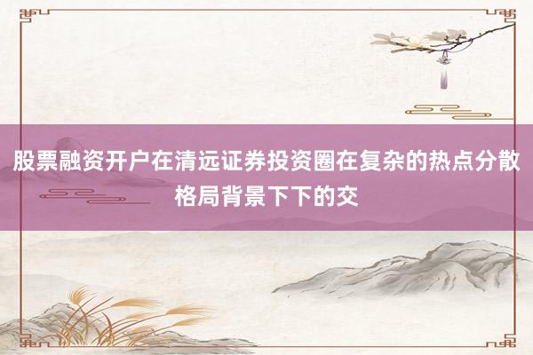 股票融资开户在清远证券投资圈在复杂的热点分散格局背景下下的交
