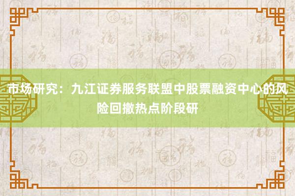 市场研究：九江证券服务联盟中股票融资中心的风险回撤热点阶段研