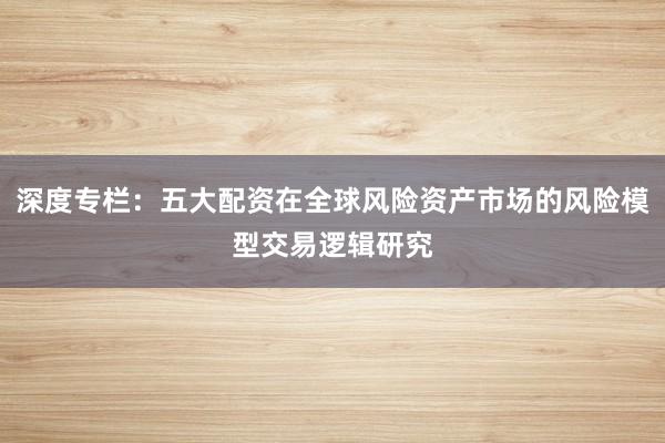深度专栏：五大配资在全球风险资产市场的风险模型交易逻辑研究