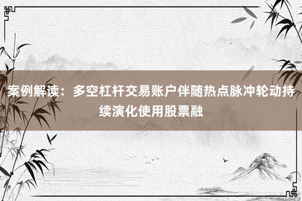 案例解读：多空杠杆交易账户伴随热点脉冲轮动持续演化使用股票融