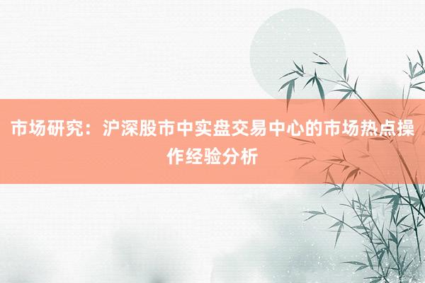 市场研究：沪深股市中实盘交易中心的市场热点操作经验分析