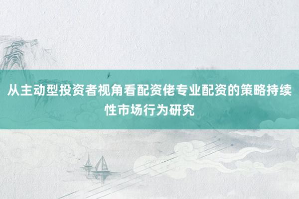 从主动型投资者视角看配资佬专业配资的策略持续性市场行为研究