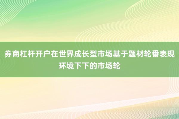 券商杠杆开户在世界成长型市场基于题材轮番表现环境下下的市场轮