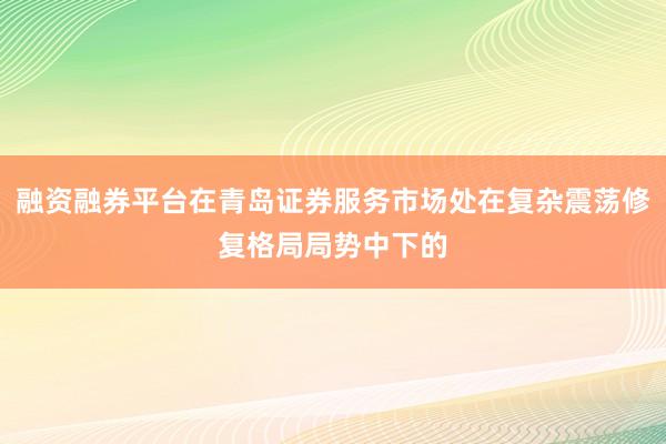 融资融券平台在青岛证券服务市场处在复杂震荡修复格局局势中下的