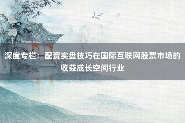 深度专栏：配资实盘技巧在国际互联网股票市场的收益成长空间行业