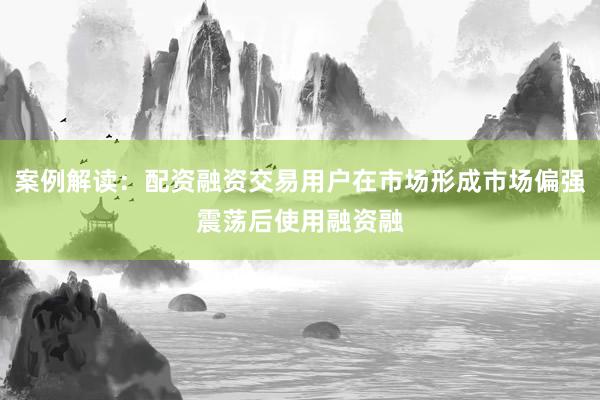 案例解读：配资融资交易用户在市场形成市场偏强震荡后使用融资融
