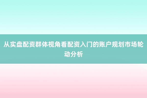 从实盘配资群体视角看配资入门的账户规划市场轮动分析