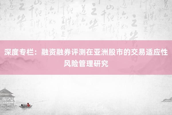 深度专栏：融资融券评测在亚洲股市的交易适应性风险管理研究