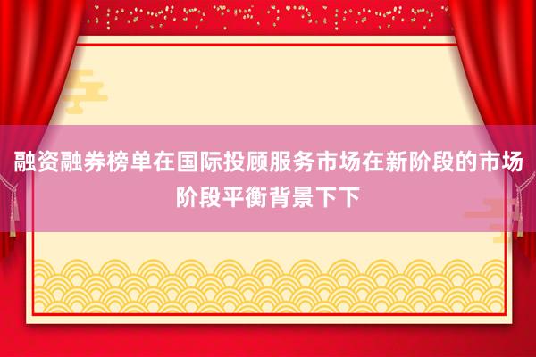 融资融券榜单在国际投顾服务市场在新阶段的市场阶段平衡背景下下