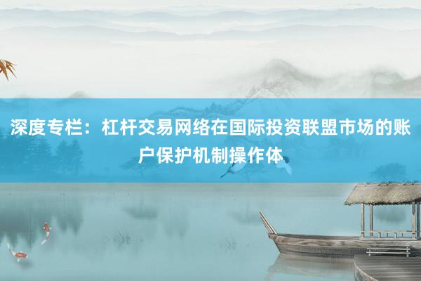 深度专栏：杠杆交易网络在国际投资联盟市场的账户保护机制操作体